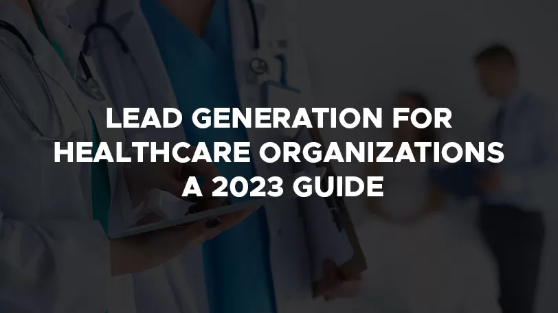Lead Generation for Healthcare Organizations: A 2023 Guide